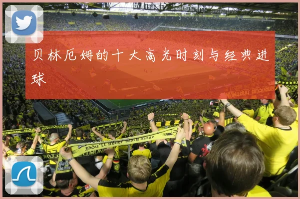 贝林厄姆的十大高光时刻与经典进球