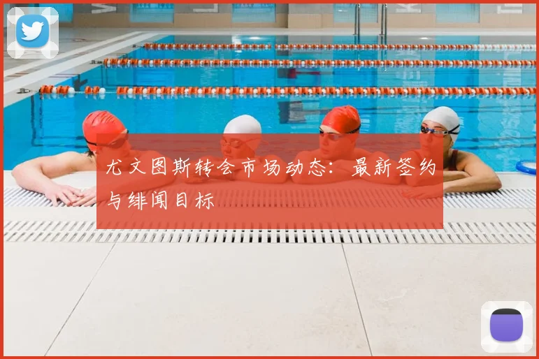尤文图斯转会市场动态:最新签约与绯闻目标
