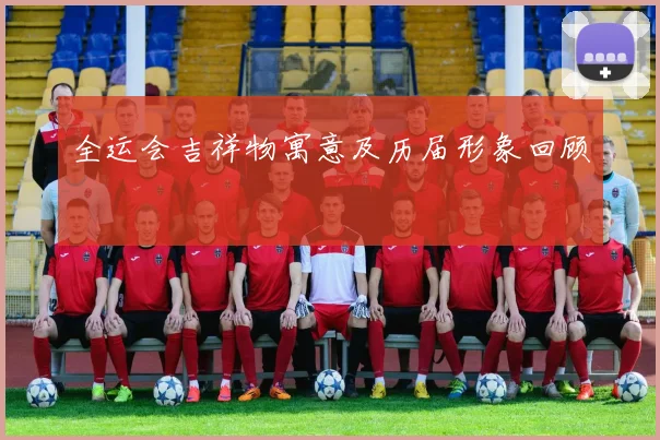 全运会吉祥物寓意及历届形象回顾