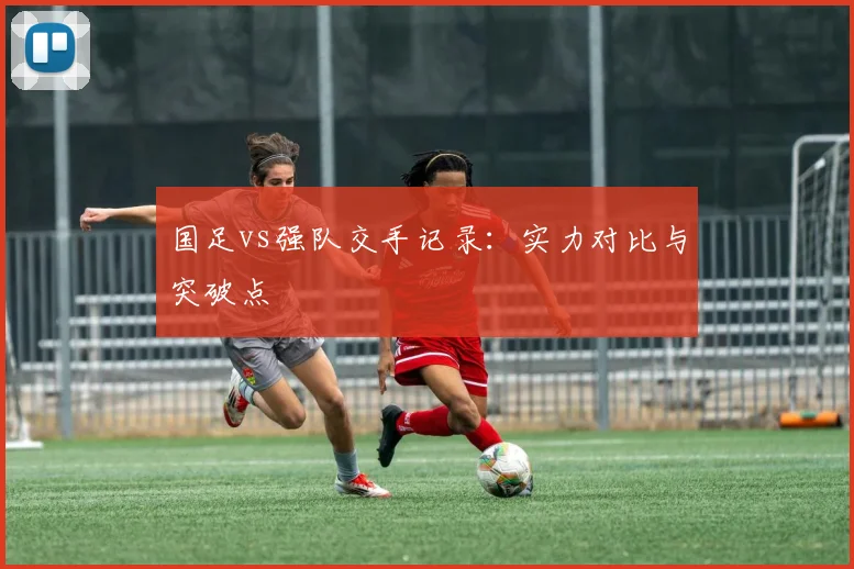国足vs强队交手记录:实力对比与突破点