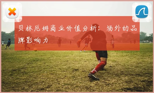 贝林厄姆商业价值分析:场外的品牌影响力