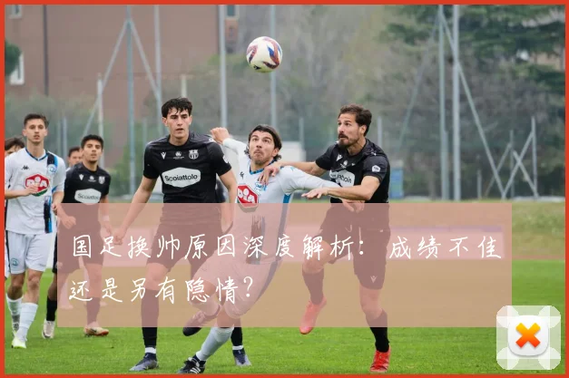 国足换帅原因深度解析：成绩不佳还是另有隐情？