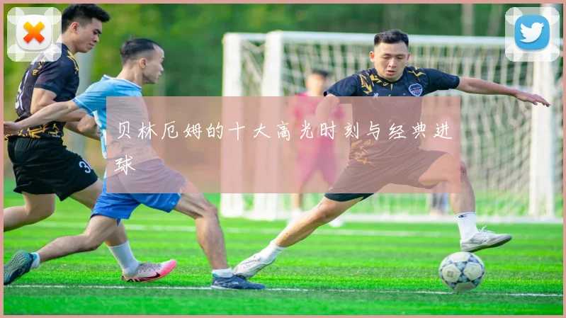 贝林厄姆的十大高光时刻与经典进球